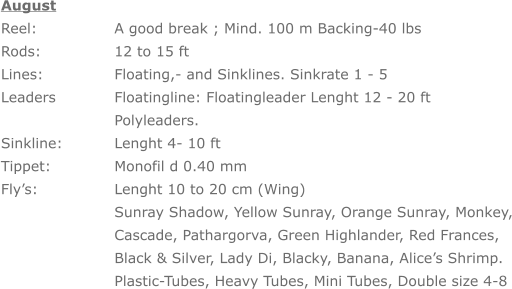 August Reel: 		A good break ; Mind. 100 m Backing-40 lbs Rods: 		12 to 15 ft Lines: 		Floating,- and Sinklines. Sinkrate 1 - 5 Leaders		Floatingline: Floatingleader Lenght 12 - 20 ft     	Polyleaders. Sinkline: 		Lenght 4- 10 ft Tippet:	 	Monofil d 0.40 mm Fly’s: 		Lenght 10 to 20 cm (Wing) Sunray Shadow, Yellow Sunray, Orange Sunray, Monkey, Cascade, Pathargorva, Green Highlander, Red Frances, Black & Silver, Lady Di, Blacky, Banana, Alice’s Shrimp. Plastic-Tubes, Heavy Tubes, Mini Tubes, Double size 4-8