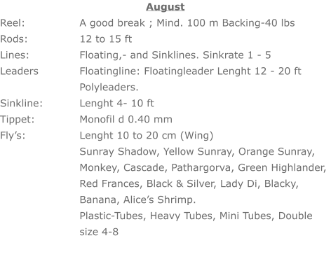 August Reel: 		A good break ; Mind. 100 m Backing-40 lbs Rods: 		12 to 15 ft Lines: 		Floating,- and Sinklines. Sinkrate 1 - 5 Leaders		Floatingline: Floatingleader Lenght 12 - 20 ft     	Polyleaders. Sinkline: 		Lenght 4- 10 ft Tippet:	 	Monofil d 0.40 mm Fly’s: 		Lenght 10 to 20 cm (Wing) Sunray Shadow, Yellow Sunray, Orange Sunray, Monkey, Cascade, Pathargorva, Green Highlander, Red Frances, Black & Silver, Lady Di, Blacky, Banana, Alice’s Shrimp. Plastic-Tubes, Heavy Tubes, Mini Tubes, Double size 4-8